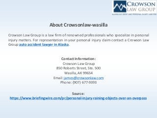 About Crowsonlaw-wasilla
Crowson Law Group is a law firm of renowned professionals who specialize in personal
injury matters. For representation in your personal injury claim contact a Crowson Law
Group auto accident lawyer in Alaska.
Contact Information:
Crowson Law Group
850 Roberts Street, Ste. 500
Wasilla, AK 99654
Email:james@crowsonlaw.com
Phone: (907) 677-9393
Source:
https://www.briefingwire.com/pr/personal-injury-raining-objects-over-an-overpass
 