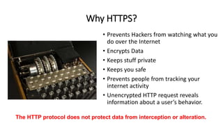 Why HTTPS?
• Prevents Hackers from watching what you
do over the Internet
• Encrypts Data
• Keeps stuff private
• Keeps you safe
• Prevents people from tracking your
internet activity
• Unencrypted HTTP request reveals
information about a user’s behavior.
The HTTP protocol does not protect data from interception or alteration.
 