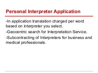 Personal Interpreter Application
-In application translation charged per word
based on interpreter you select.
-Geocentric search for Interpretation Service.
-Subcontracting of Interpreters for business and
medical professionals.
 