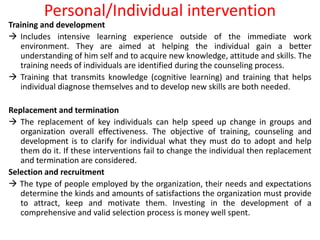 Personal/Individual intervention
Training and development
 Includes intensive learning experience outside of the immediate work
environment. They are aimed at helping the individual gain a better
understanding of him self and to acquire new knowledge, attitude and skills. The
training needs of individuals are identified during the counseling process.
 Training that transmits knowledge (cognitive learning) and training that helps
individual diagnose themselves and to develop new skills are both needed.
Replacement and termination
 The replacement of key individuals can help speed up change in groups and
organization overall effectiveness. The objective of training, counseling and
development is to clarify for individual what they must do to adopt and help
them do it. If these interventions fail to change the individual then replacement
and termination are considered.
Selection and recruitment
 The type of people employed by the organization, their needs and expectations
determine the kinds and amounts of satisfactions the organization must provide
to attract, keep and motivate them. Investing in the development of a
comprehensive and valid selection process is money well spent.
 