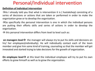 Personal/Individual intervention
Definition of individual intervention
As I already told you that what is intervention it is ( hastakshep) consisting of a
series of decisions or actions that are taken or performed in order to make the
organization grow or to develop the organization.
So specifically the personal intervention is one in which the individual persons
are putting their efforts skills and series of actions in order to develop the
organization.
 this personal intervention differs from level to level such as:
on managers level the manager will always try to put his skills and decisions on
his/ her employees(individually). He will individually contact each of the team
member and give him some kind of training, counseling so that the member will get
innovated and started trying to take decisions for the growth of organization.
On employee level at this level the individual employee will try to put his own
efforts to grow himself as well as to grow the organization.
 