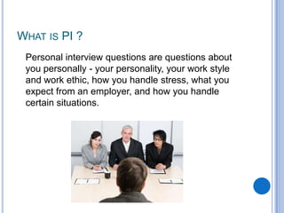 WHAT IS PI ?
Personal interview questions are questions about
you personally - your personality, your work style
and work ethic, how you handle stress, what you
expect from an employer, and how you handle
certain situations.