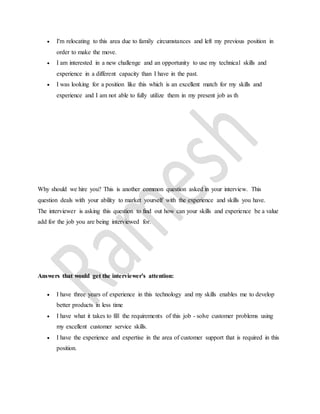  I'm relocating to this area due to family circumstances and left my previous position in 
order to make the move. 
 I am interested in a new challenge and an opportunity to use my technical skills and 
experience in a different capacity than I have in the past. 
 I was looking for a position like this which is an excellent match for my skills and 
experience and I am not able to fully utilize them in my present job as th 
Why should we hire you? This is another common question asked in your interview. This 
question deals with your ability to market yourself with the experience and skills you have. 
The interviewer is asking this question to find out how can your skills and experience be a value 
add for the job you are being interviewed for. 
Answers that would get the interviewer's attention: 
 I have three years of experience in this technology and my skills enables me to develop 
better products in less time 
 I have what it takes to fill the requirements of this job - solve customer problems using 
my excellent customer service skills. 
 I have the experience and expertise in the area of customer support that is required in this 
position. 
 