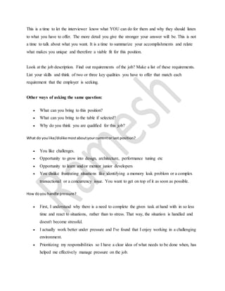 This is a time to let the interviewer know what YOU can do for them and why they should listen 
to what you have to offer. The more detail you give the stronger your answer will be. This is not 
a time to talk about what you want. It is a time to summarize your accomplishments and relate 
what makes you unique and therefore a viable fit for this position. 
Look at the job description. Find out requirements of the job? Make a list of these requirements. 
List your skills and think of two or three key qualities you have to offer that match each 
requirement that the employer is seeking. 
Other ways of asking the same question: 
 What can you bring to this position? 
 What can you bring to the table if selected? 
 Why do you think you are qualified for this job? 
What do you like/dislike most about your current or last position? 
 You like challenges. 
 Opportunity to grow into design, architecture, performance tuning etc 
 Opportunity to learn and/or mentor junior developers 
 You dislike frustrating situations like identifying a memory leak problem or a complex 
transactional or a concurrency issue. You want to get on top of it as soon as possible. 
How do you handle pressure? 
 First, I understand why there is a need to complete the given task at hand with in so less 
time and react to situations, rather than to stress. That way, the situation is handled and 
doesn't become stressful. 
 I actually work better under pressure and I've found that I enjoy working in a challenging 
environment. 
 Prioritizing my responsibilities so I have a clear idea of what needs to be done when, has 
helped me effectively manage pressure on the job. 
 