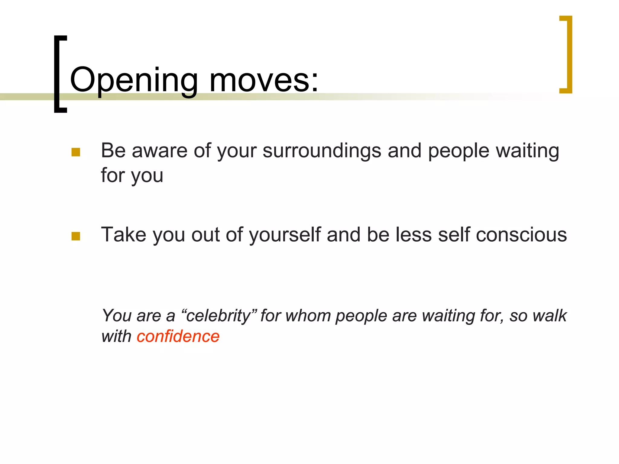 Opening moves:


Be aware of your surroundings and people waiting
for you



Take you out of yourself and be less self conscious

You are a “celebrity” for whom people are waiting for, so walk
with confidence

 