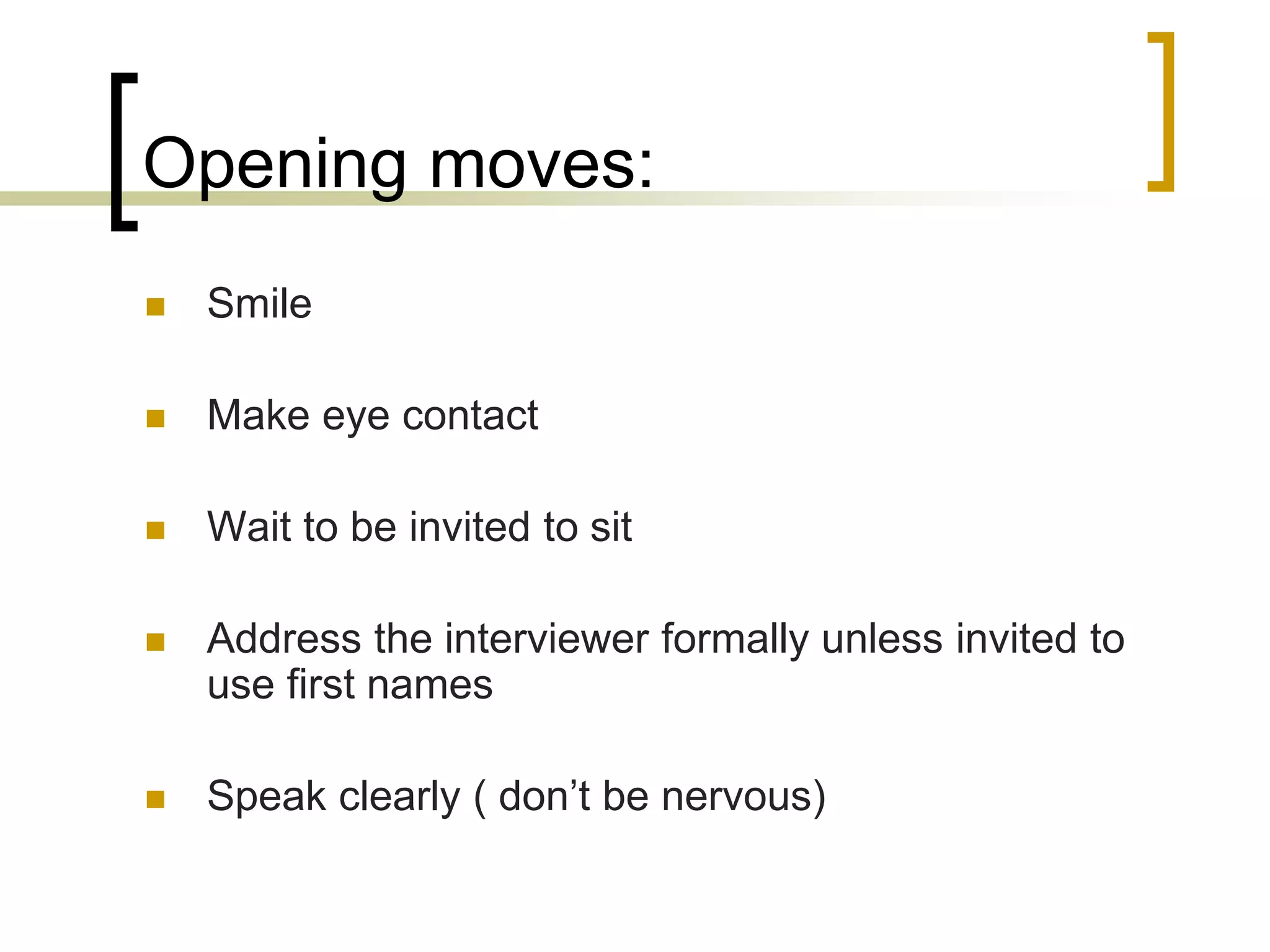 Opening moves:


Smile



Make eye contact



Wait to be invited to sit



Address the interviewer formally unless invited to
use first names



Speak clearly ( don’t be nervous)

 