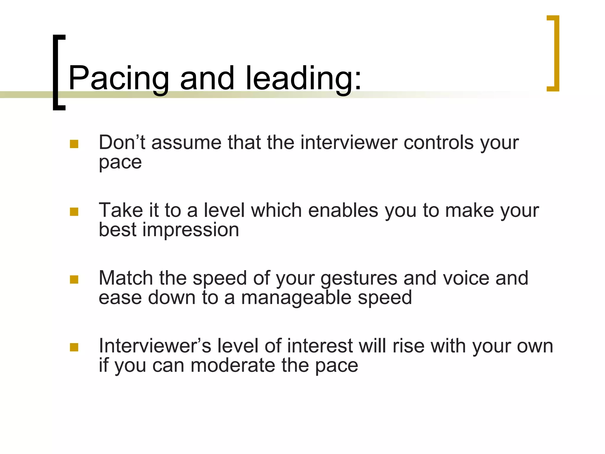 Pacing and leading:


Don’t assume that the interviewer controls your
pace



Take it to a level which enables you to make your
best impression



Match the speed of your gestures and voice and
ease down to a manageable speed



Interviewer’s level of interest will rise with your own
if you can moderate the pace

 