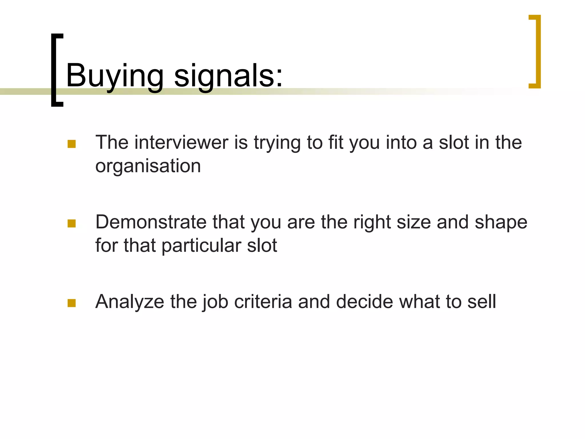Buying signals:


The interviewer is trying to fit you into a slot in the
organisation



Demonstrate that you are the right size and shape
for that particular slot



Analyze the job criteria and decide what to sell

 