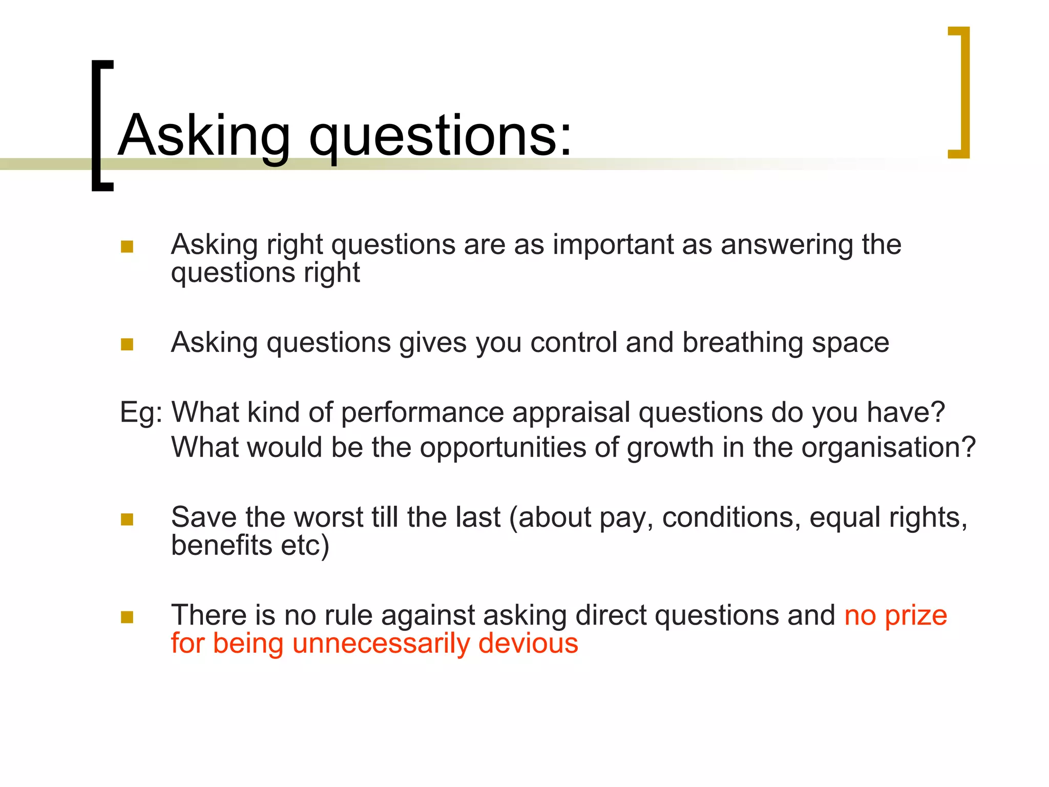 Asking questions:


Asking right questions are as important as answering the
questions right



Asking questions gives you control and breathing space

Eg: What kind of performance appraisal questions do you have?
What would be the opportunities of growth in the organisation?


Save the worst till the last (about pay, conditions, equal rights,
benefits etc)



There is no rule against asking direct questions and no prize
for being unnecessarily devious

 