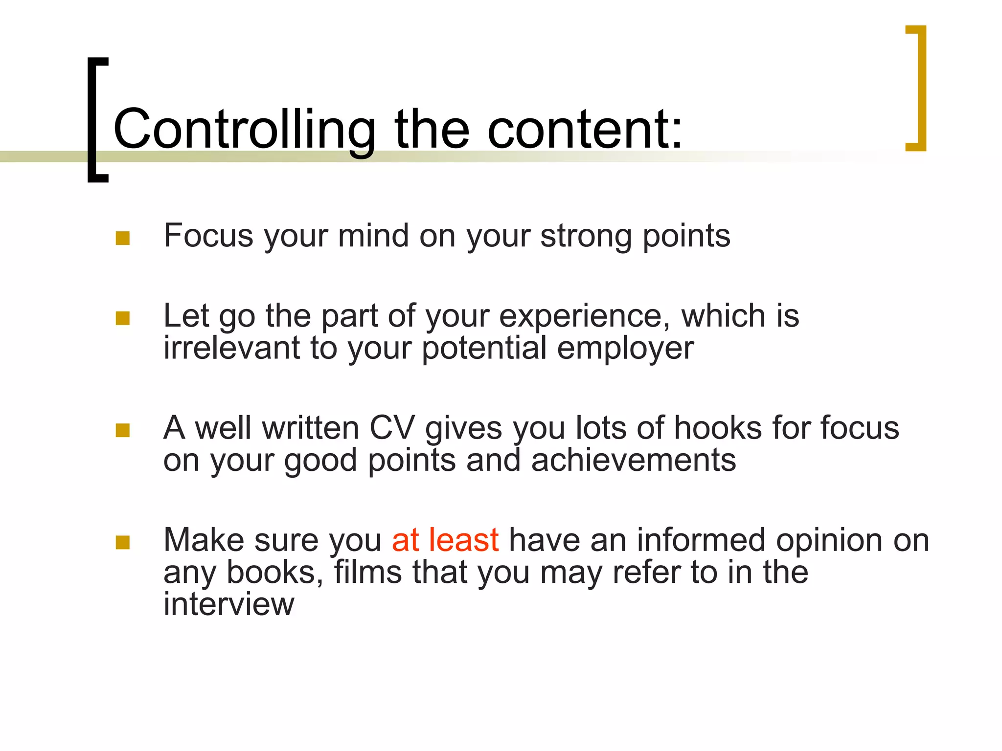 Controlling the content:


Focus your mind on your strong points



Let go the part of your experience, which is
irrelevant to your potential employer



A well written CV gives you lots of hooks for focus
on your good points and achievements



Make sure you at least have an informed opinion on
any books, films that you may refer to in the
interview

 