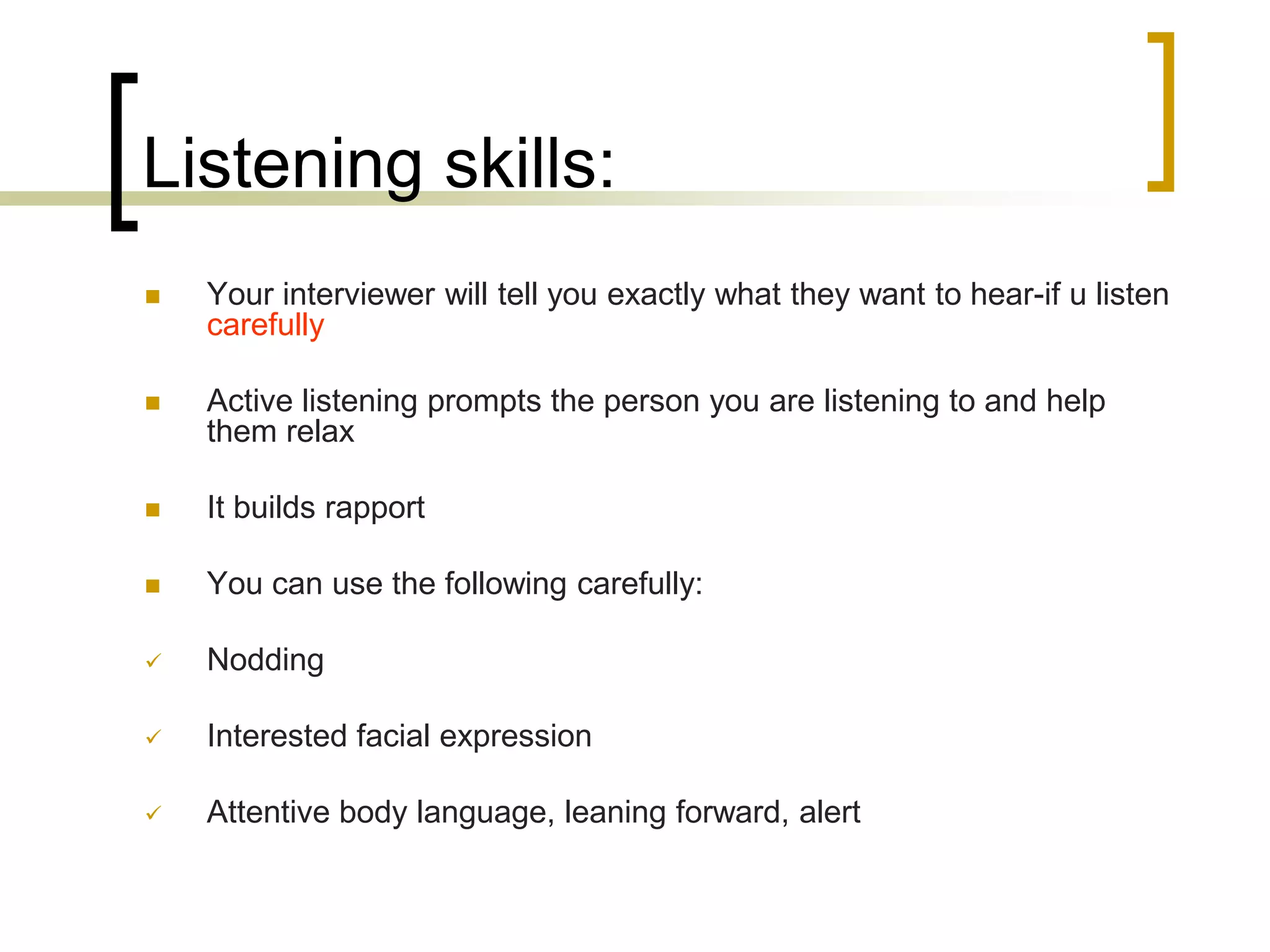 Listening skills:


Your interviewer will tell you exactly what they want to hear-if u listen
carefully



Active listening prompts the person you are listening to and help
them relax



It builds rapport



You can use the following carefully:



Nodding



Interested facial expression



Attentive body language, leaning forward, alert

 