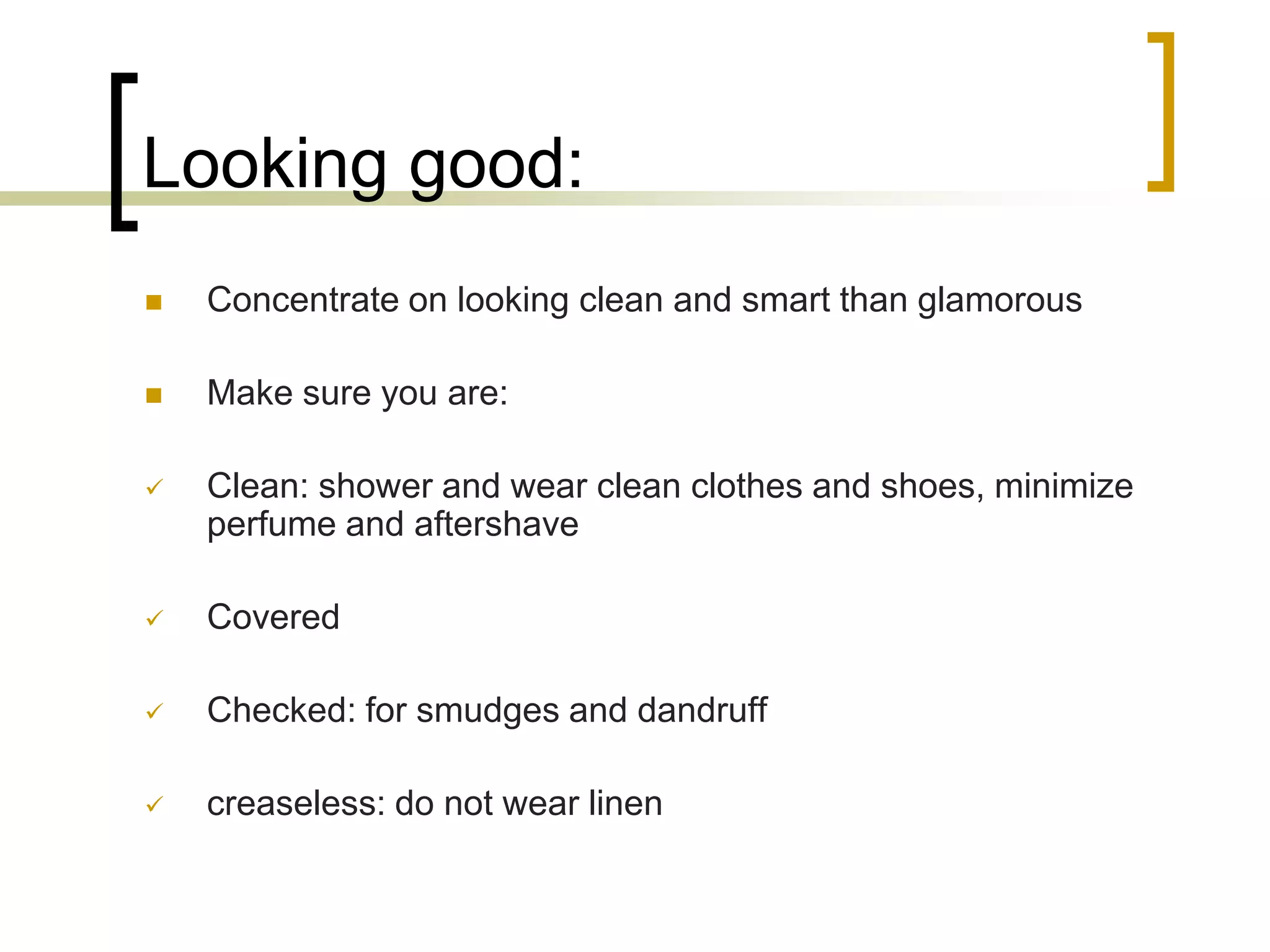 Looking good:


Concentrate on looking clean and smart than glamorous



Make sure you are:



Clean: shower and wear clean clothes and shoes, minimize
perfume and aftershave



Covered



Checked: for smudges and dandruff



creaseless: do not wear linen

 
