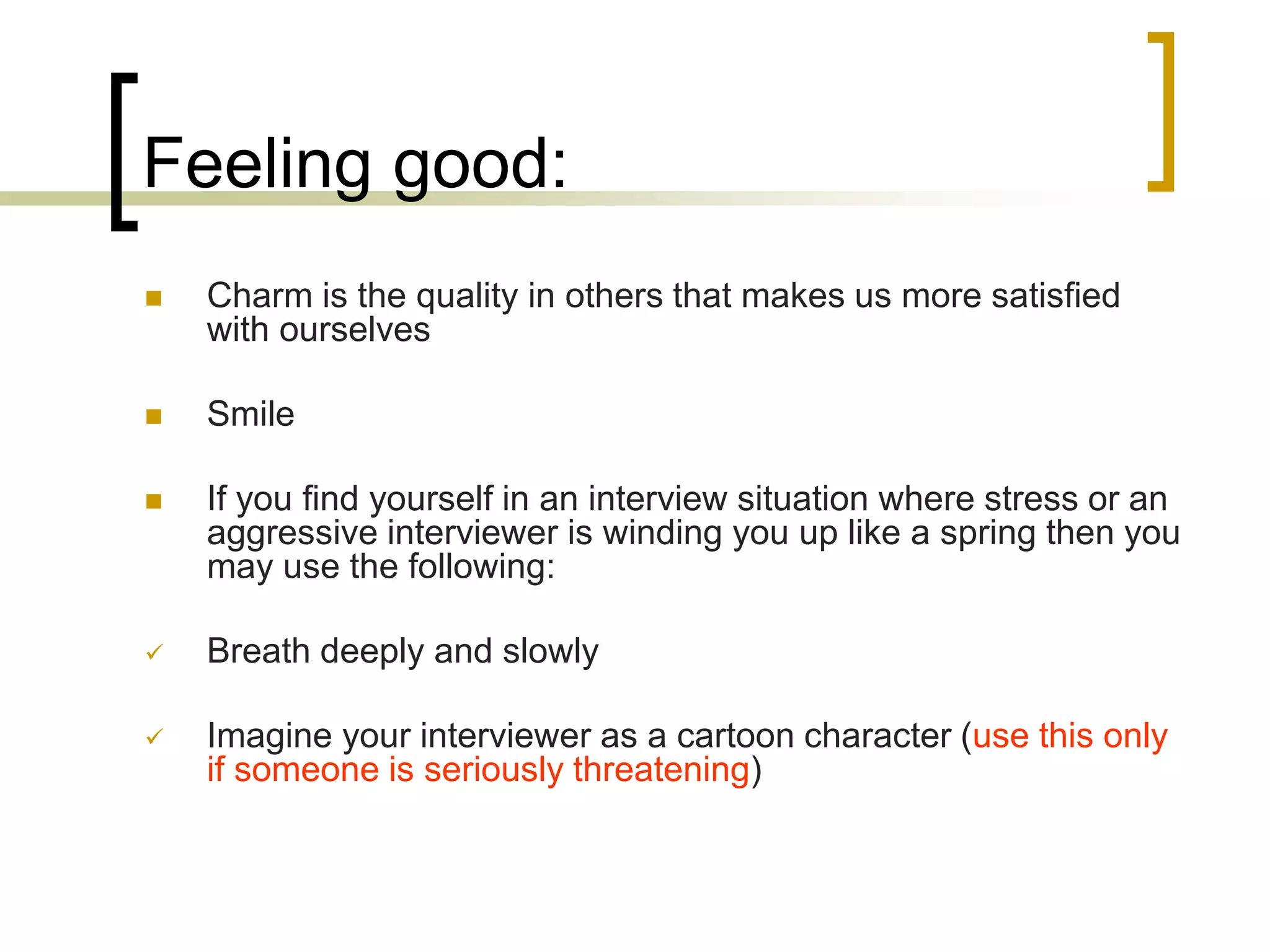 Feeling good:


Charm is the quality in others that makes us more satisfied
with ourselves



Smile



If you find yourself in an interview situation where stress or an
aggressive interviewer is winding you up like a spring then you
may use the following:



Breath deeply and slowly



Imagine your interviewer as a cartoon character (use this only
if someone is seriously threatening)

 