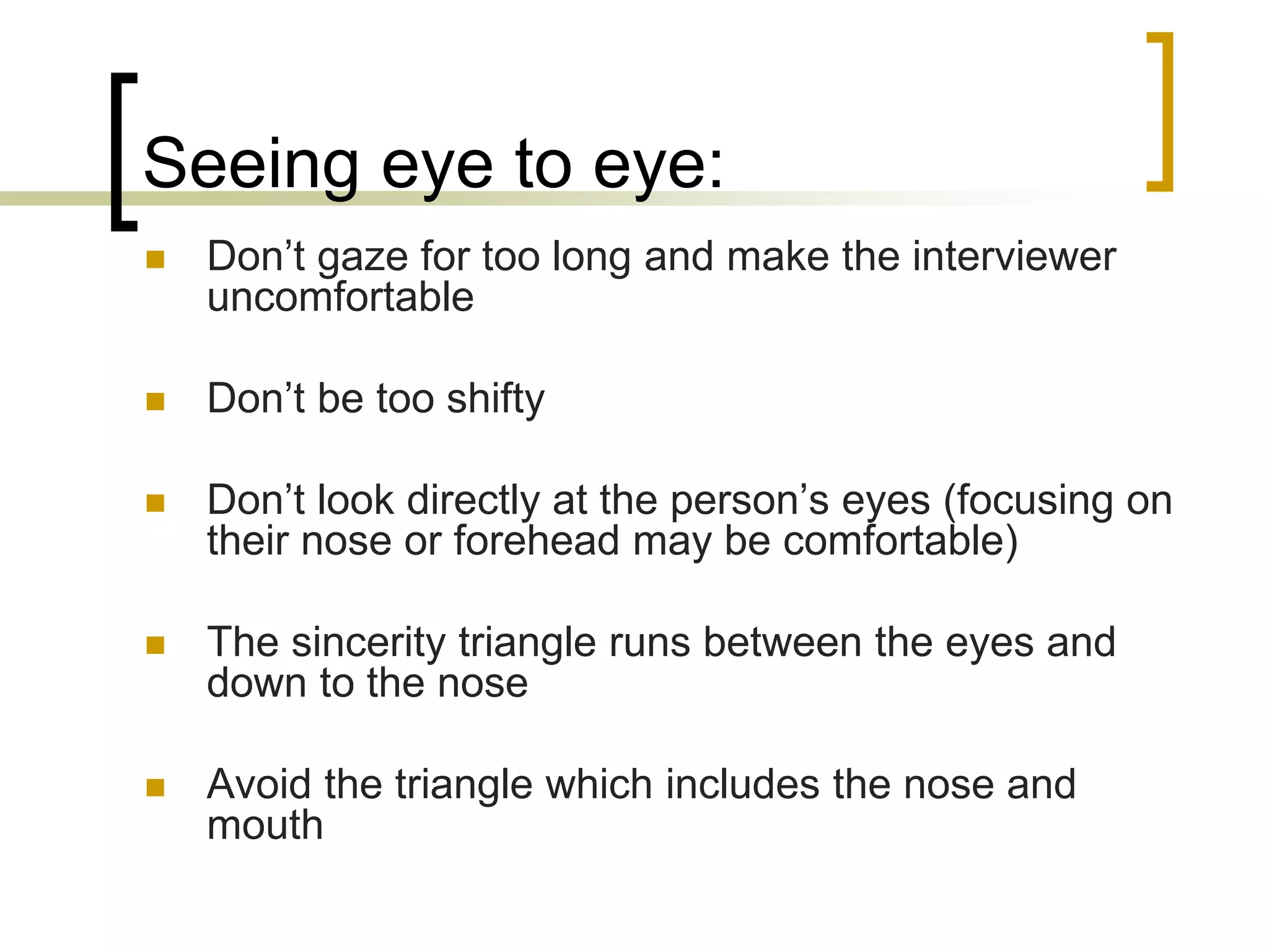 Seeing eye to eye:


Don’t gaze for too long and make the interviewer
uncomfortable



Don’t be too shifty



Don’t look directly at the person’s eyes (focusing on
their nose or forehead may be comfortable)



The sincerity triangle runs between the eyes and
down to the nose



Avoid the triangle which includes the nose and
mouth

 