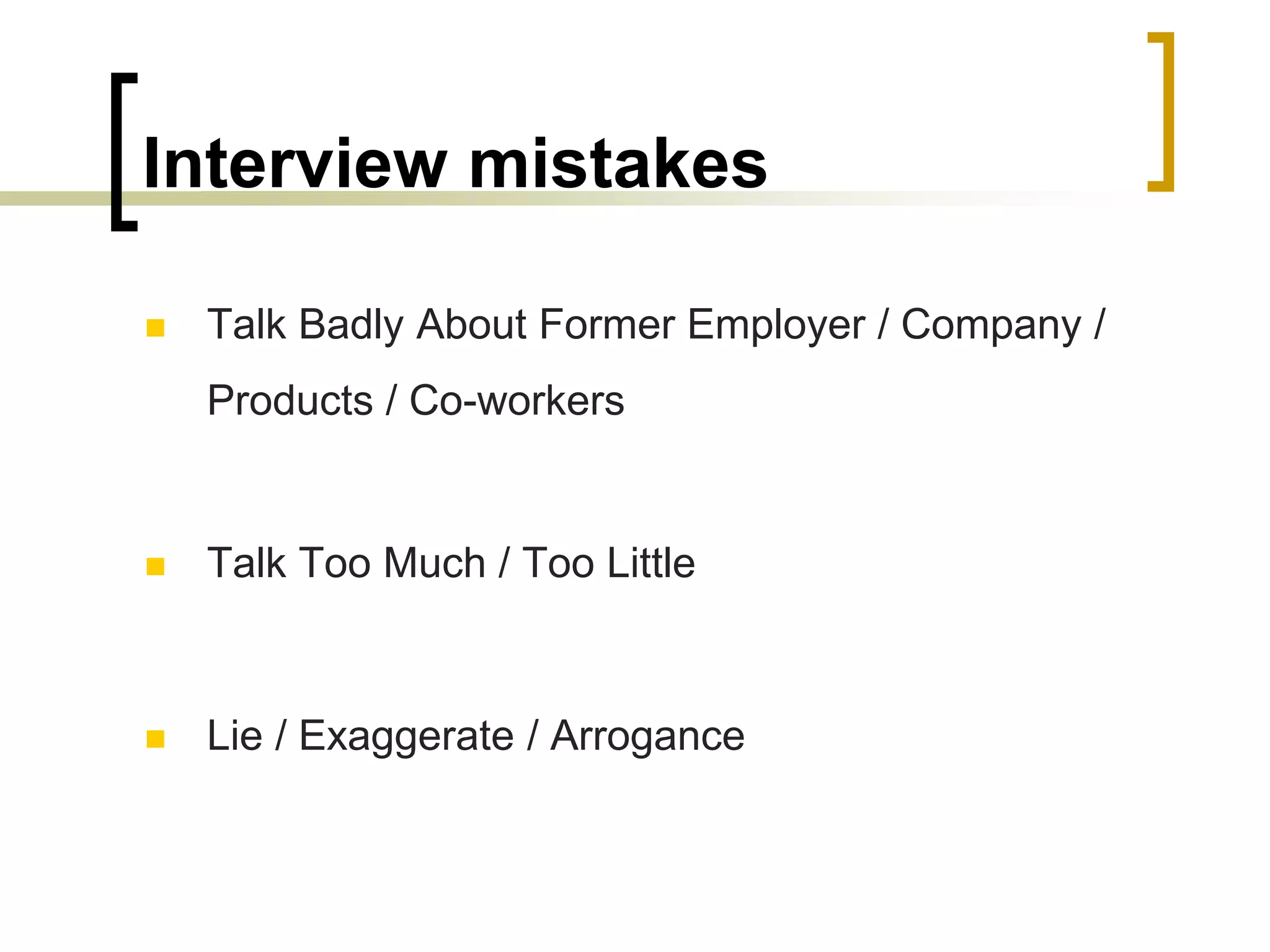Interview mistakes


Talk Badly About Former Employer / Company /
Products / Co-workers



Talk Too Much / Too Little



Lie / Exaggerate / Arrogance

 