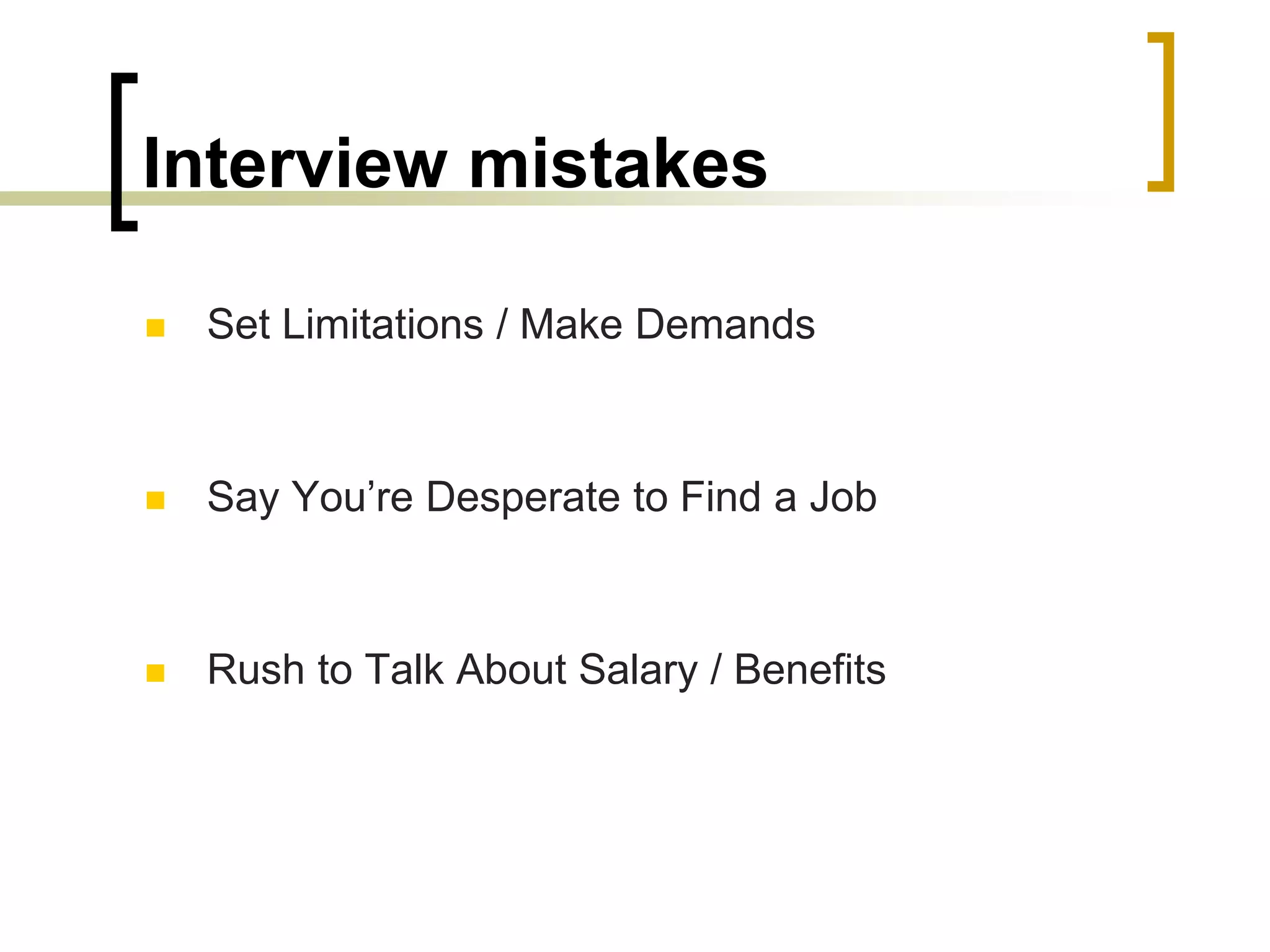 Interview mistakes


Set Limitations / Make Demands



Say You’re Desperate to Find a Job



Rush to Talk About Salary / Benefits

 