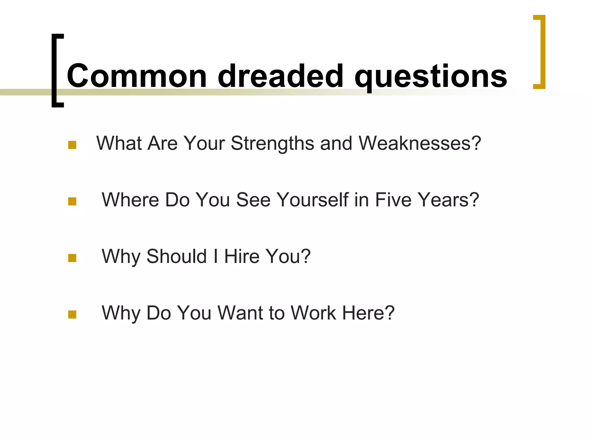 Common dreaded questions


What Are Your Strengths and Weaknesses?



Where Do You See Yourself in Five Years?



Why Should I Hire You?



Why Do You Want to Work Here?

 