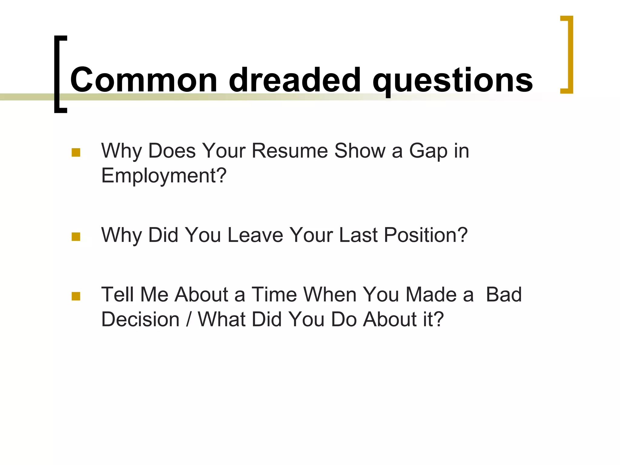 Common dreaded questions


Why Does Your Resume Show a Gap in
Employment?



Why Did You Leave Your Last Position?



Tell Me About a Time When You Made a Bad
Decision / What Did You Do About it?

 