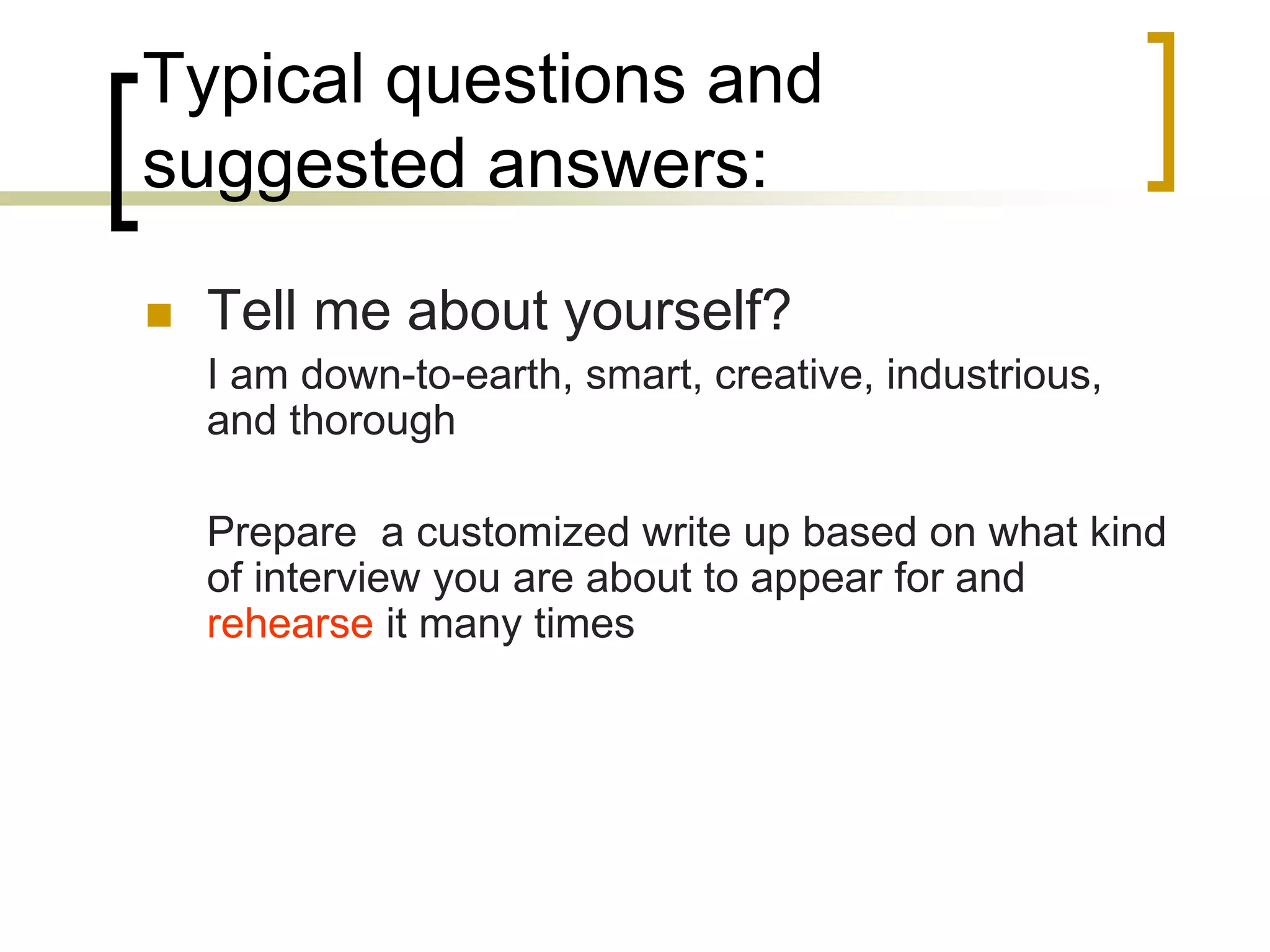 Typical questions and
suggested answers:


Tell me about yourself?
I am down-to-earth, smart, creative, industrious,
and thorough
Prepare a customized write up based on what kind
of interview you are about to appear for and
rehearse it many times

 