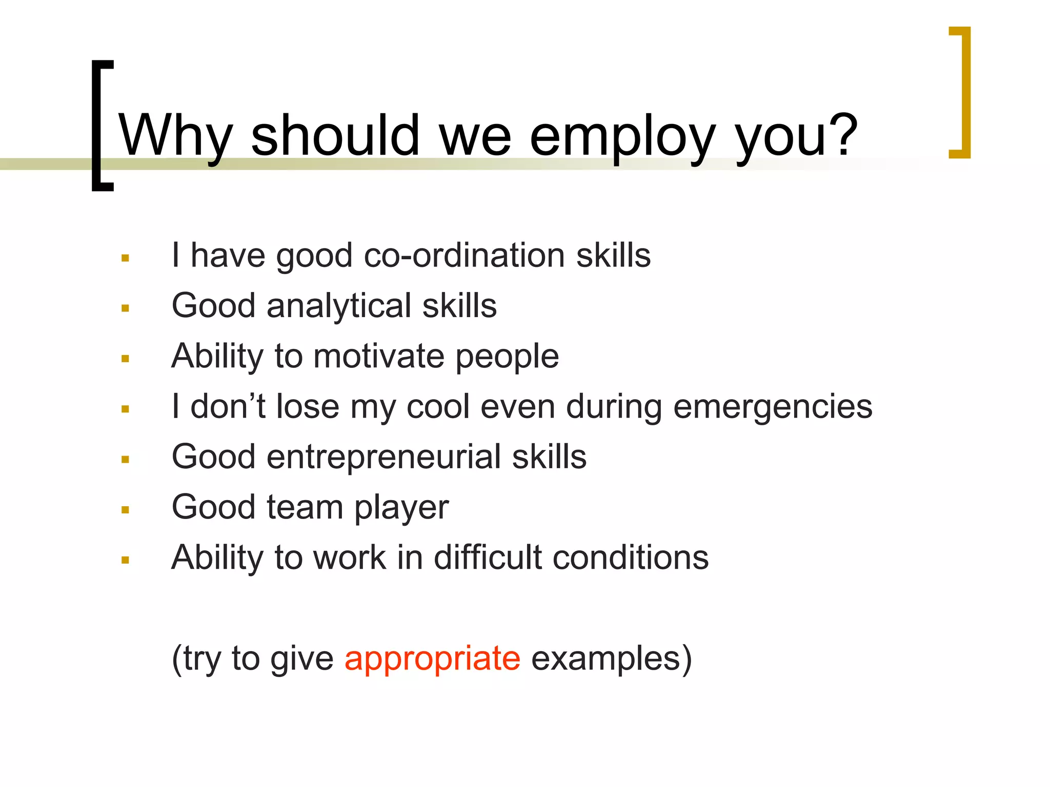 Why should we employ you?








I have good co-ordination skills
Good analytical skills
Ability to motivate people
I don’t lose my cool even during emergencies
Good entrepreneurial skills
Good team player
Ability to work in difficult conditions
(try to give appropriate examples)

 