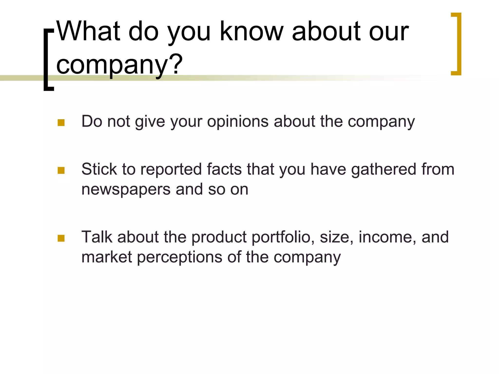 What do you know about our
company?


Do not give your opinions about the company



Stick to reported facts that you have gathered from
newspapers and so on



Talk about the product portfolio, size, income, and
market perceptions of the company

 