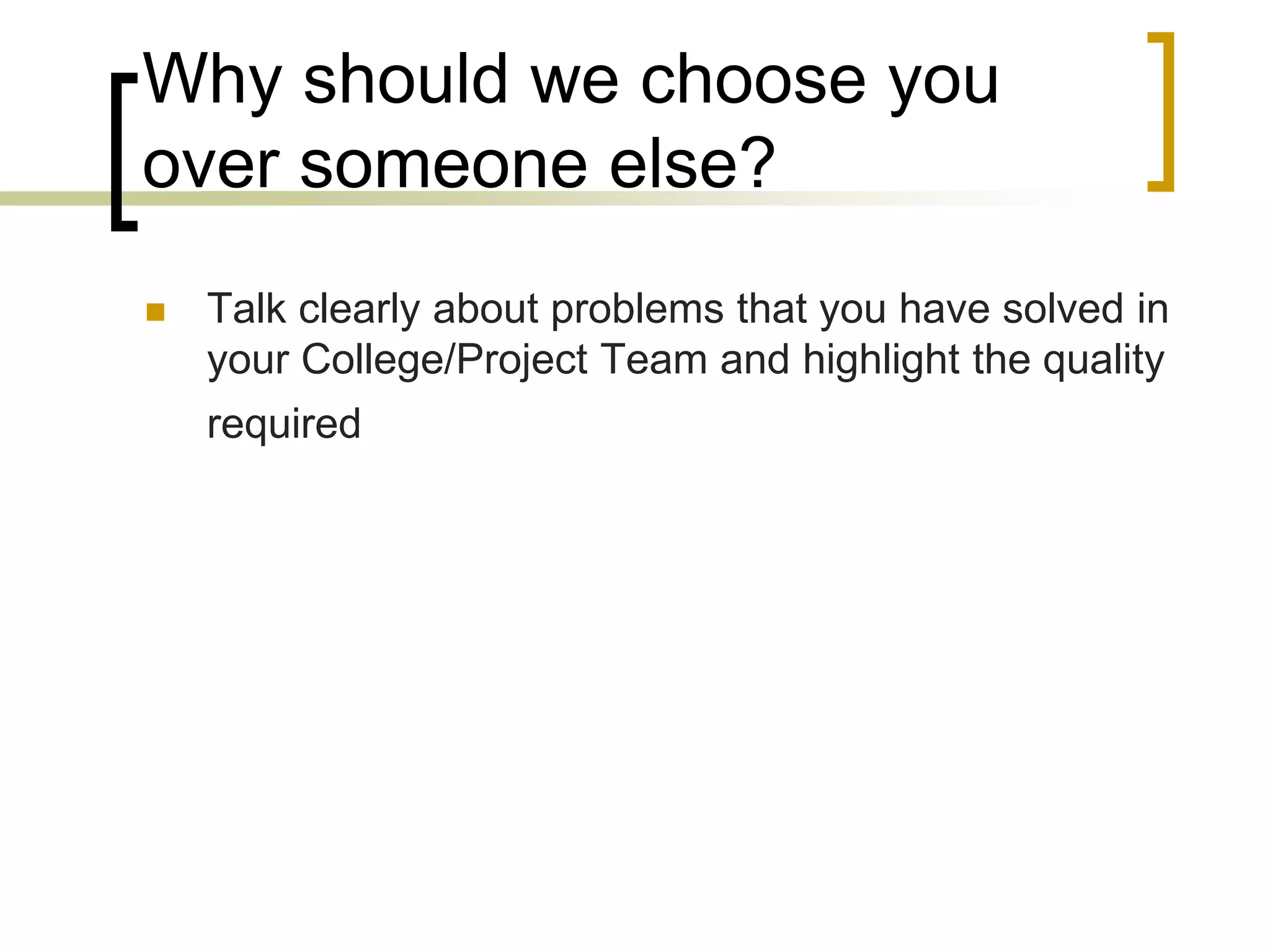 Why should we choose you
over someone else?


Talk clearly about problems that you have solved in
your College/Project Team and highlight the quality
required

 