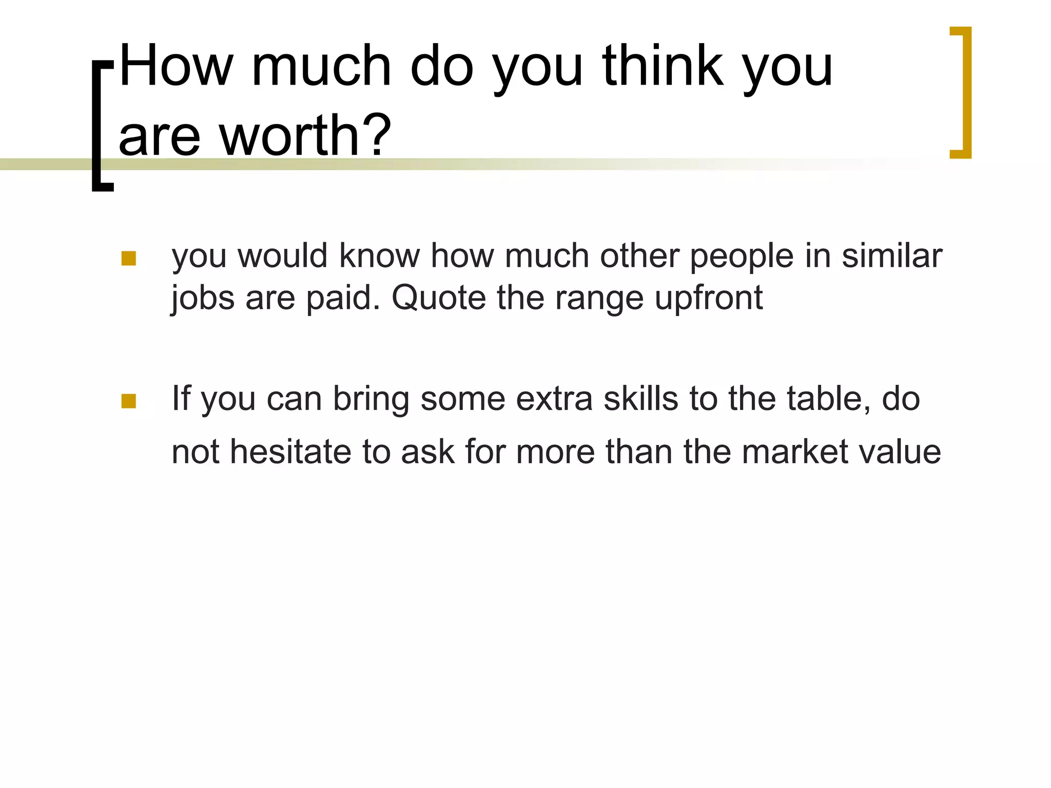 How much do you think you
are worth?


you would know how much other people in similar
jobs are paid. Quote the range upfront



If you can bring some extra skills to the table, do
not hesitate to ask for more than the market value

 