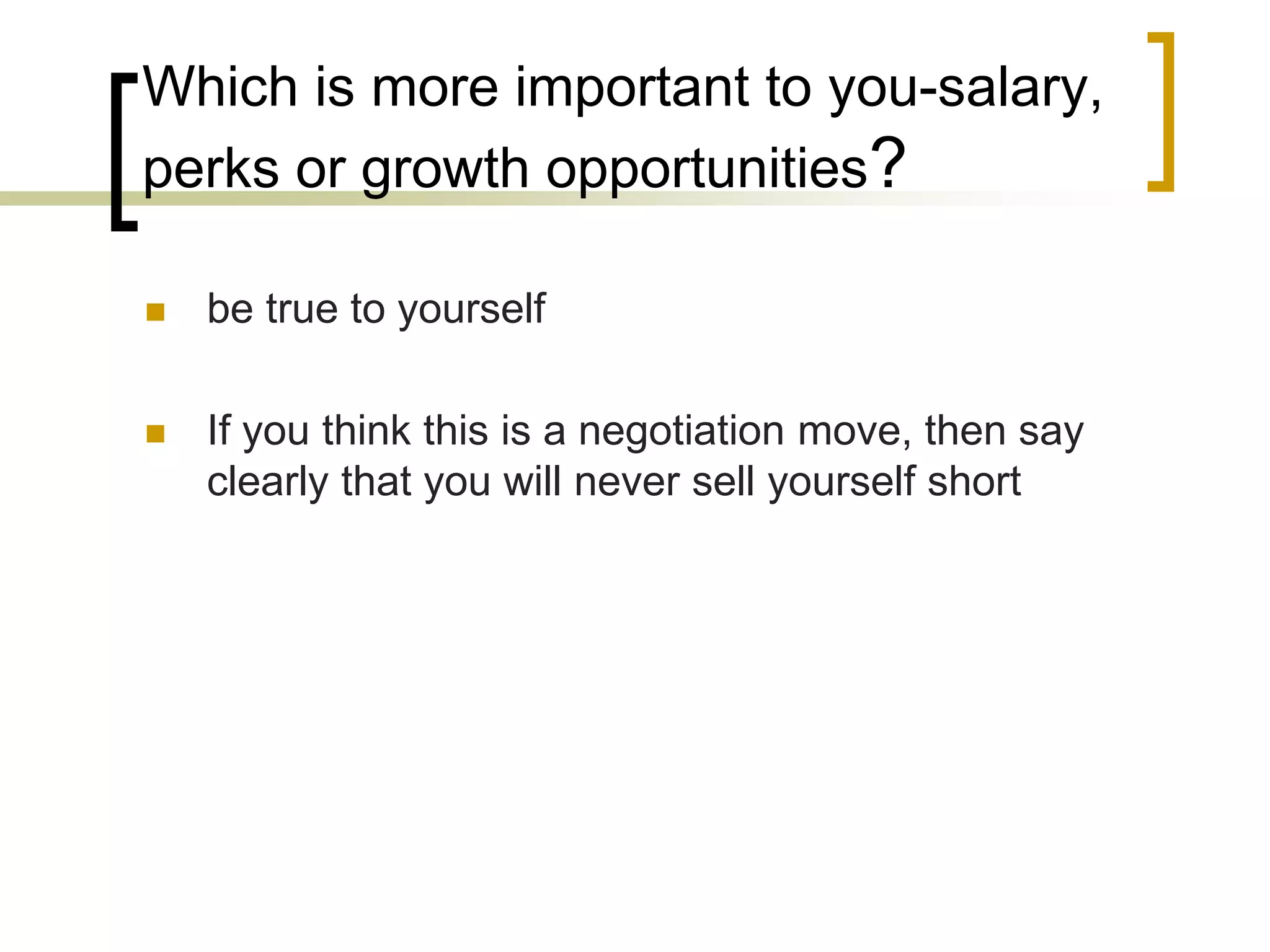 Which is more important to you-salary,
perks or growth opportunities?


be true to yourself



If you think this is a negotiation move, then say
clearly that you will never sell yourself short

 