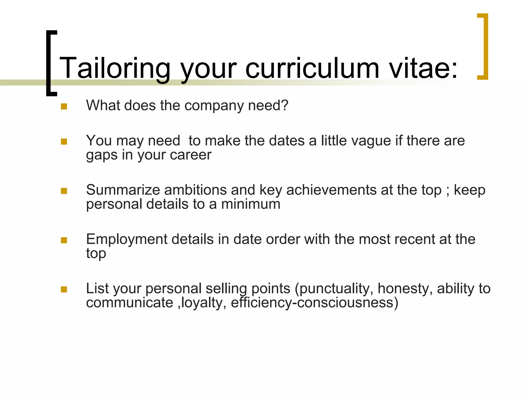 Tailoring your curriculum vitae:


What does the company need?



You may need to make the dates a little vague if there are
gaps in your career



Summarize ambitions and key achievements at the top ; keep
personal details to a minimum



Employment details in date order with the most recent at the
top



List your personal selling points (punctuality, honesty, ability to
communicate ,loyalty, efficiency-consciousness)

 