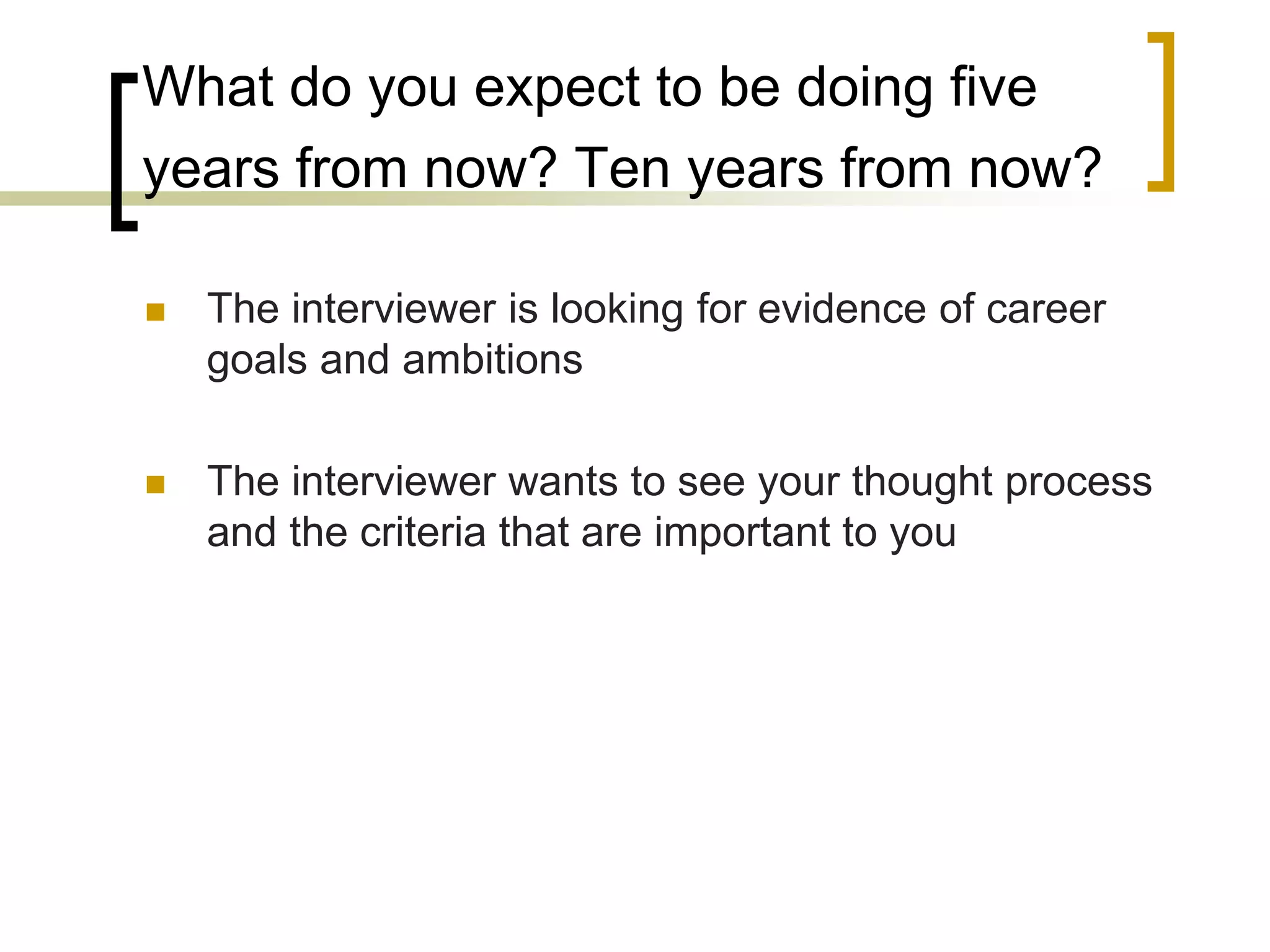 What do you expect to be doing five
years from now? Ten years from now?


The interviewer is looking for evidence of career
goals and ambitions



The interviewer wants to see your thought process
and the criteria that are important to you

 