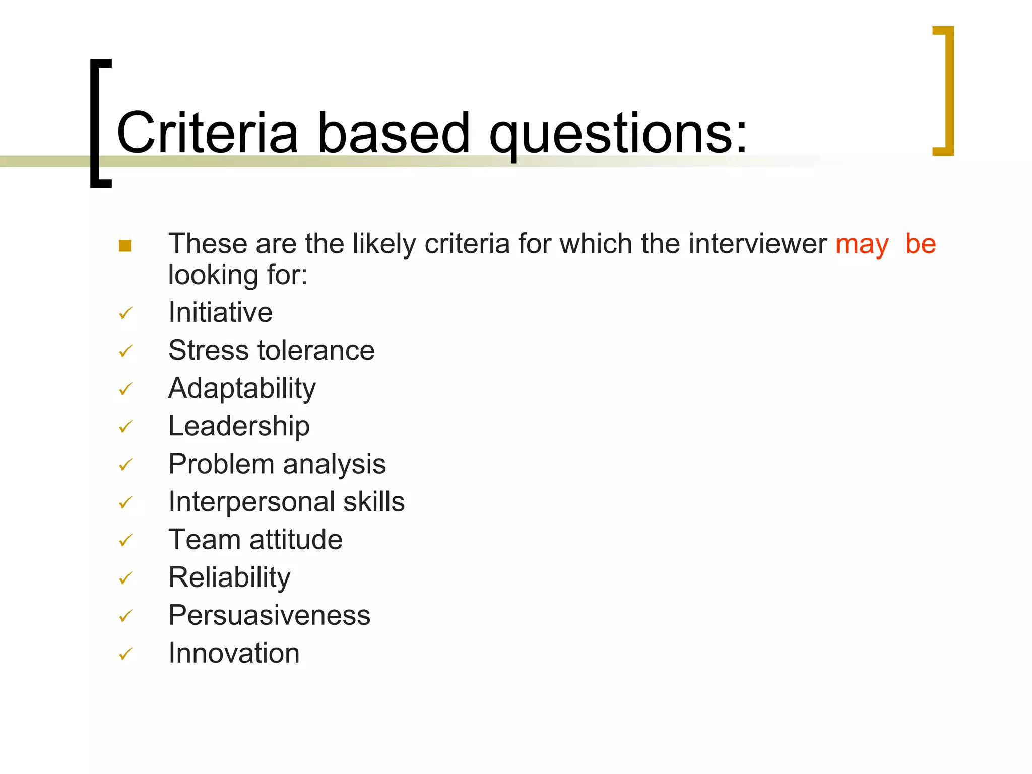 Criteria based questions:












These are the likely criteria for which the interviewer may be
looking for:
Initiative
Stress tolerance
Adaptability
Leadership
Problem analysis
Interpersonal skills
Team attitude
Reliability
Persuasiveness
Innovation

 