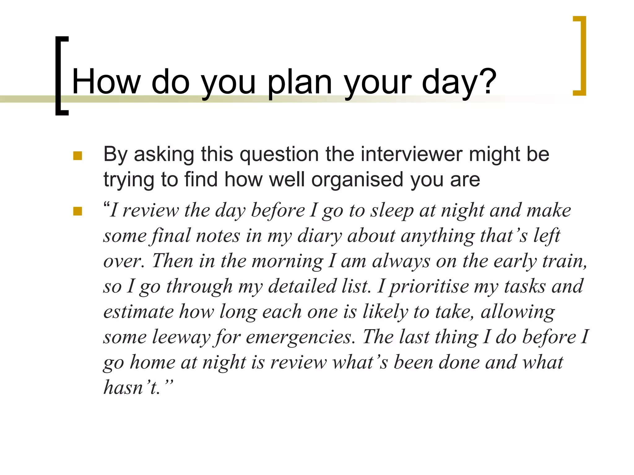 How do you plan your day?




By asking this question the interviewer might be
trying to find how well organised you are
“I review the day before I go to sleep at night and make
some final notes in my diary about anything that’s left
over. Then in the morning I am always on the early train,
so I go through my detailed list. I prioritise my tasks and
estimate how long each one is likely to take, allowing
some leeway for emergencies. The last thing I do before I
go home at night is review what’s been done and what
hasn’t.”

 