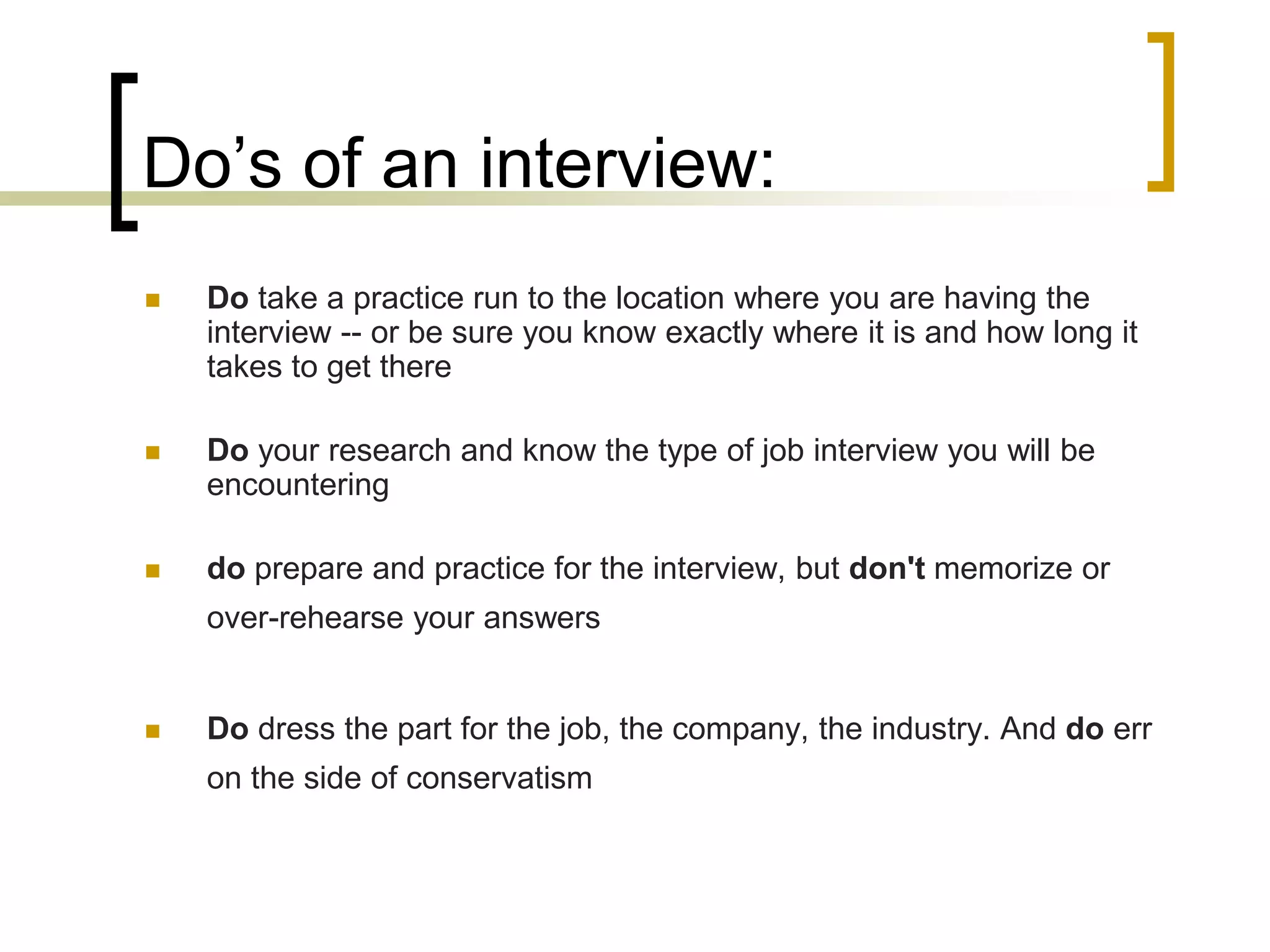 Do’s of an interview:


Do take a practice run to the location where you are having the
interview -- or be sure you know exactly where it is and how long it
takes to get there



Do your research and know the type of job interview you will be
encountering



do prepare and practice for the interview, but don't memorize or
over-rehearse your answers



Do dress the part for the job, the company, the industry. And do err
on the side of conservatism

 