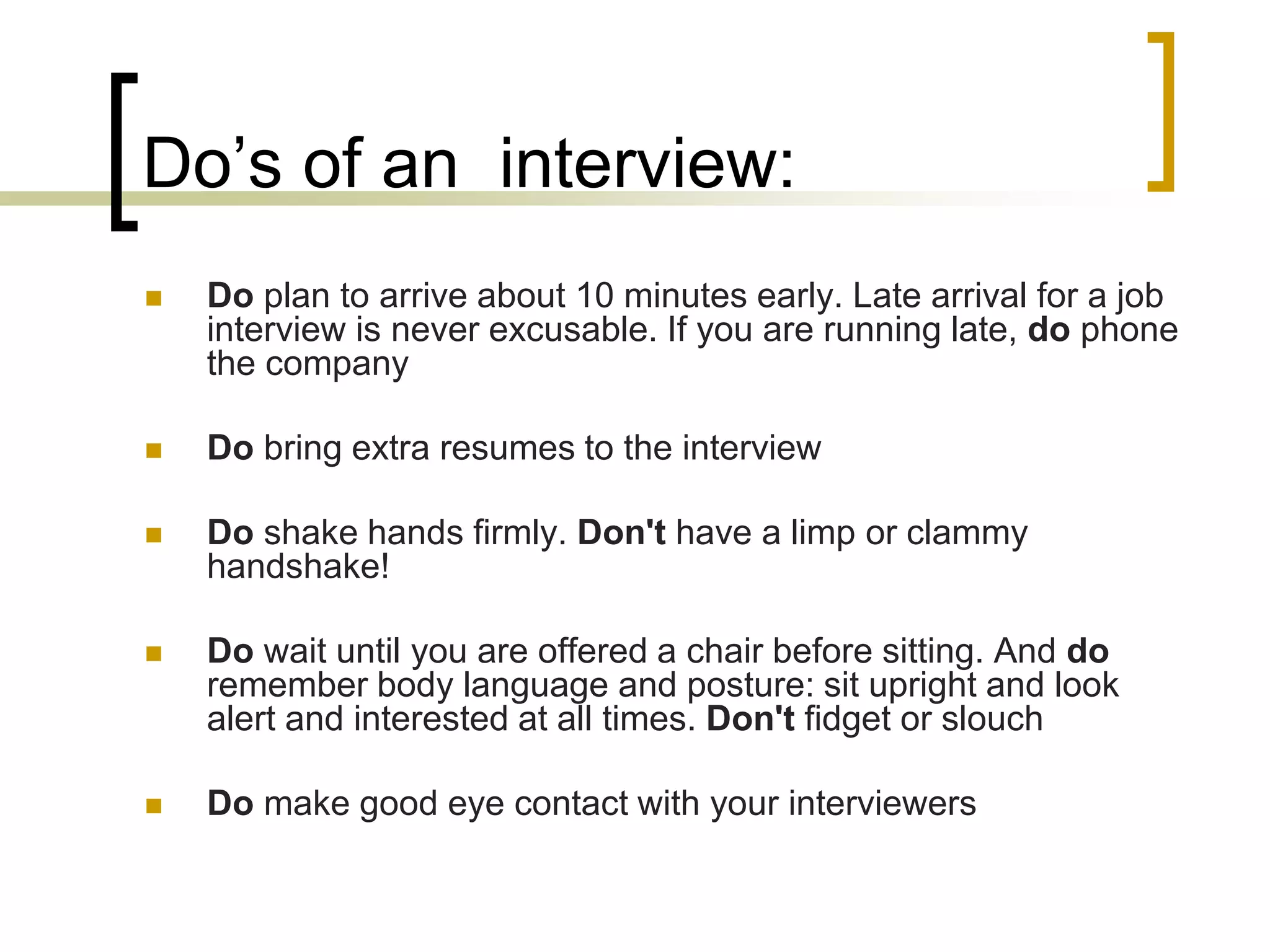 Do’s of an interview:


Do plan to arrive about 10 minutes early. Late arrival for a job
interview is never excusable. If you are running late, do phone
the company



Do bring extra resumes to the interview



Do shake hands firmly. Don't have a limp or clammy
handshake!



Do wait until you are offered a chair before sitting. And do
remember body language and posture: sit upright and look
alert and interested at all times. Don't fidget or slouch



Do make good eye contact with your interviewers

 