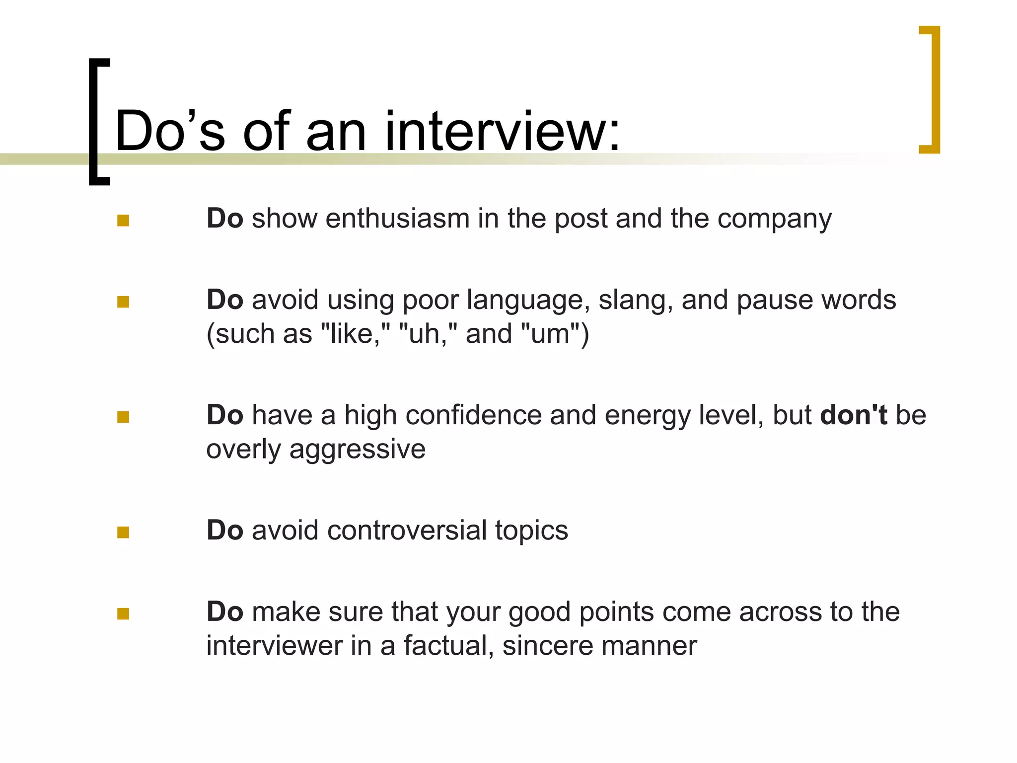 Do’s of an interview:


Do show enthusiasm in the post and the company



Do avoid using poor language, slang, and pause words
(such as "like," "uh," and "um")



Do have a high confidence and energy level, but don't be
overly aggressive



Do avoid controversial topics



Do make sure that your good points come across to the
interviewer in a factual, sincere manner

 