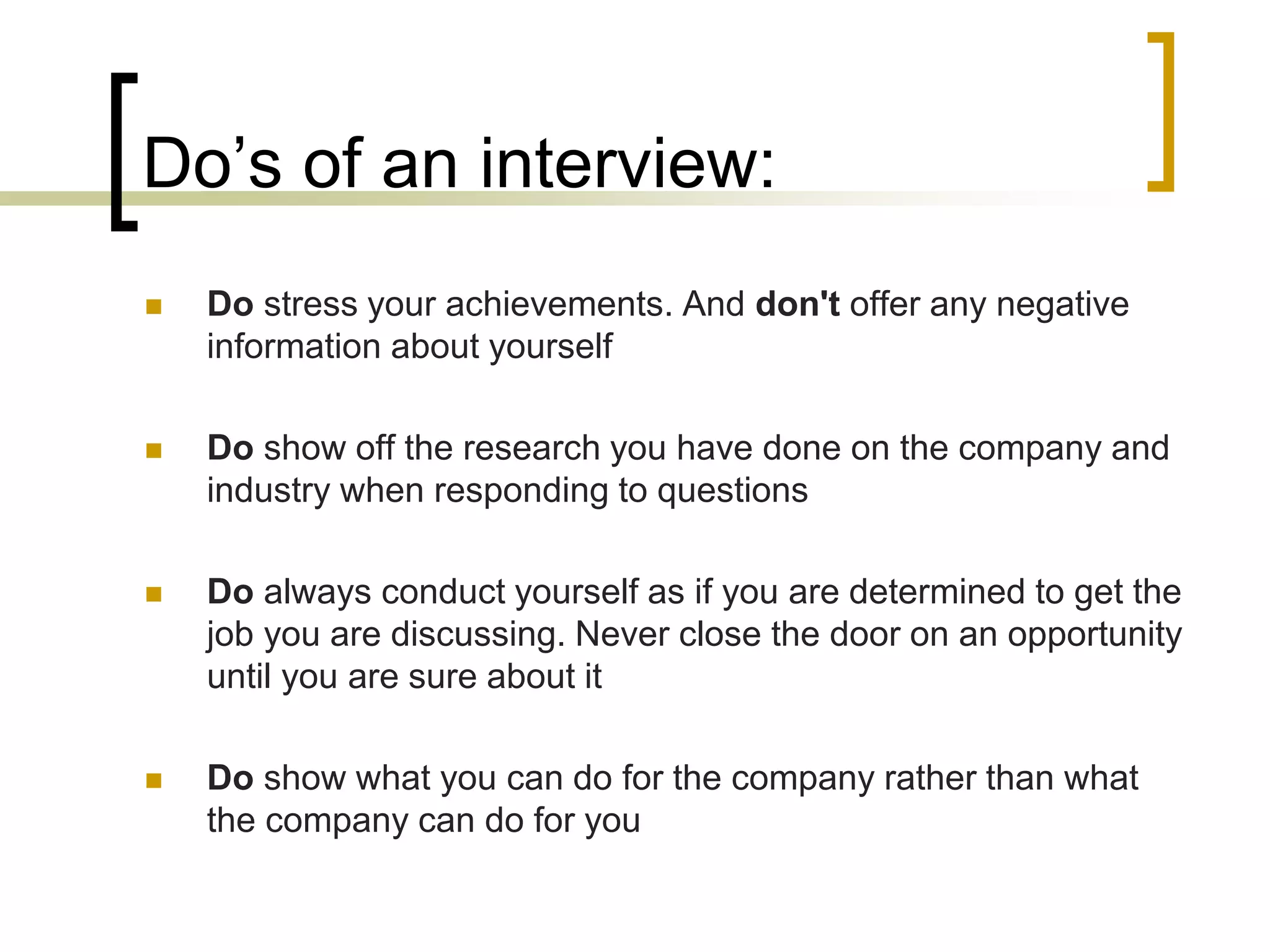 Do’s of an interview:


Do stress your achievements. And don't offer any negative
information about yourself



Do show off the research you have done on the company and
industry when responding to questions



Do always conduct yourself as if you are determined to get the
job you are discussing. Never close the door on an opportunity
until you are sure about it



Do show what you can do for the company rather than what
the company can do for you

 