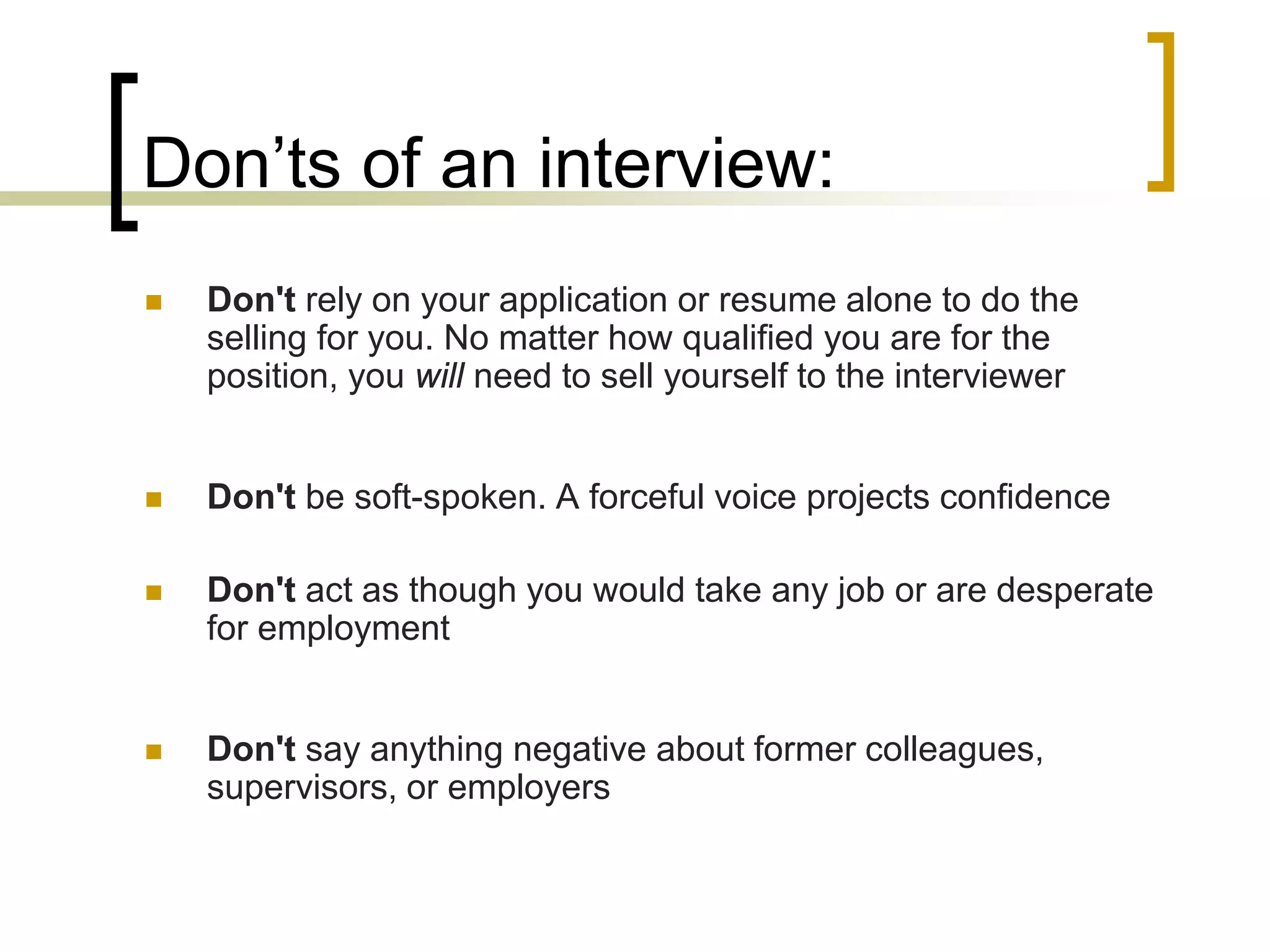 Don’ts of an interview:


Don't rely on your application or resume alone to do the
selling for you. No matter how qualified you are for the
position, you will need to sell yourself to the interviewer



Don't be soft-spoken. A forceful voice projects confidence



Don't act as though you would take any job or are desperate
for employment



Don't say anything negative about former colleagues,
supervisors, or employers

 