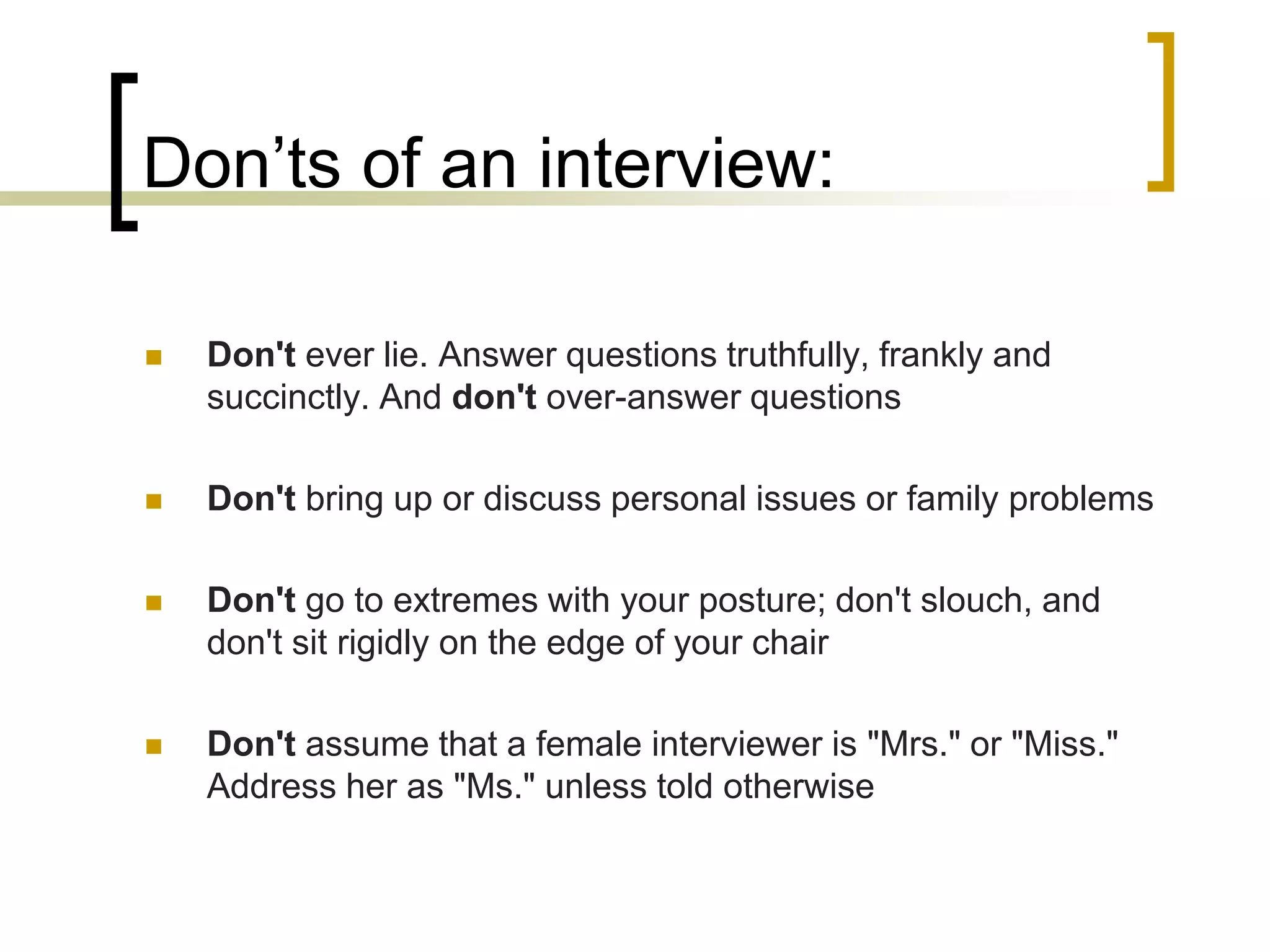 Don’ts of an interview:


Don't ever lie. Answer questions truthfully, frankly and
succinctly. And don't over-answer questions



Don't bring up or discuss personal issues or family problems



Don't go to extremes with your posture; don't slouch, and
don't sit rigidly on the edge of your chair



Don't assume that a female interviewer is "Mrs." or "Miss."
Address her as "Ms." unless told otherwise

 