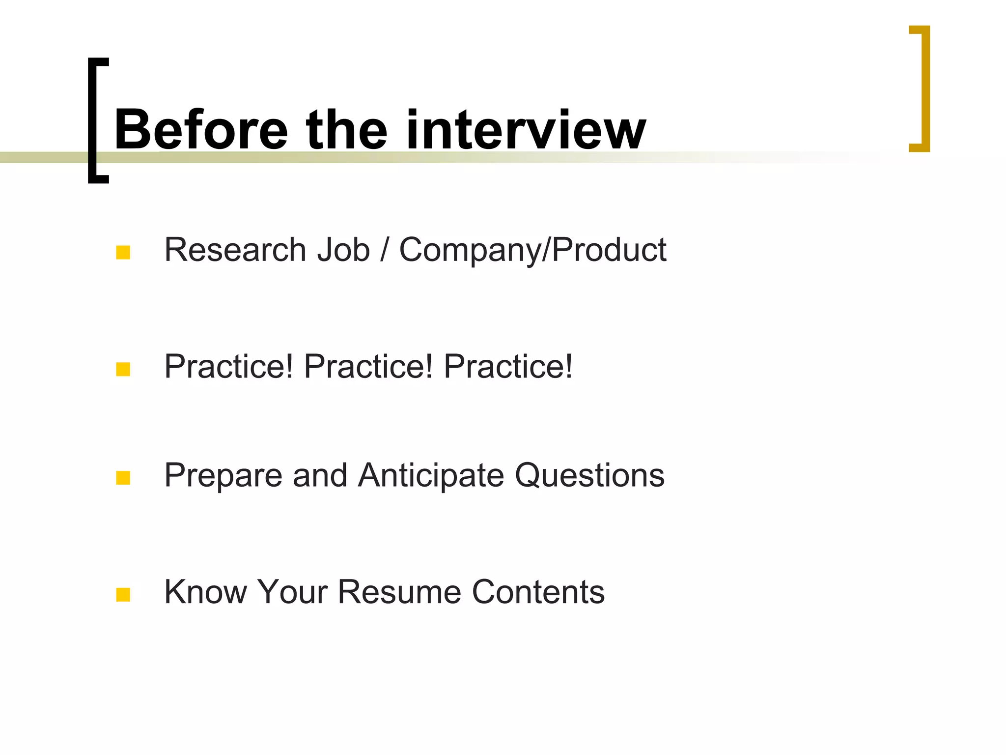 Before the interview


Research Job / Company/Product



Practice! Practice! Practice!



Prepare and Anticipate Questions



Know Your Resume Contents

 