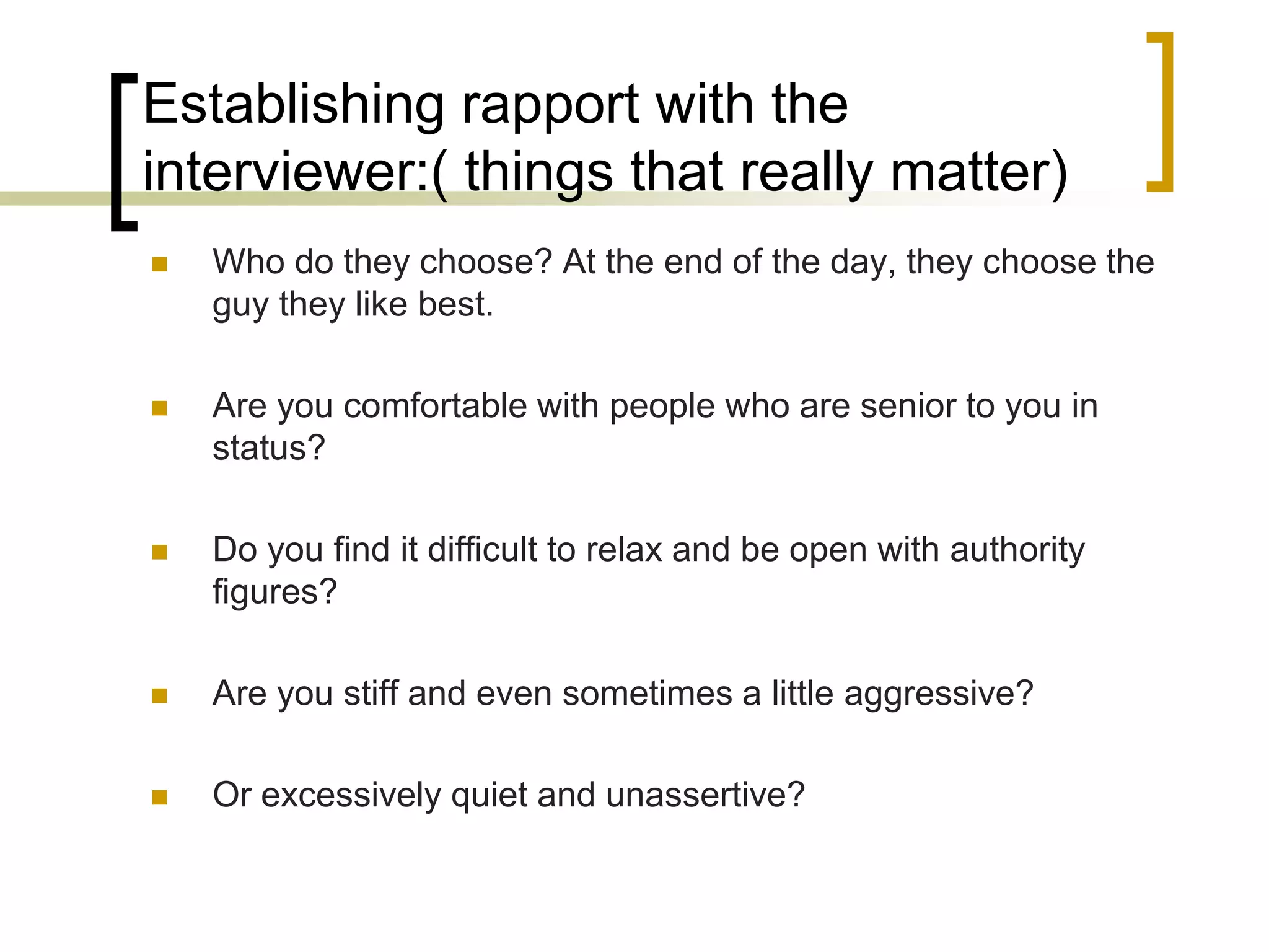 Establishing rapport with the
interviewer:( things that really matter)


Who do they choose? At the end of the day, they choose the
guy they like best.



Are you comfortable with people who are senior to you in
status?



Do you find it difficult to relax and be open with authority
figures?



Are you stiff and even sometimes a little aggressive?



Or excessively quiet and unassertive?

 