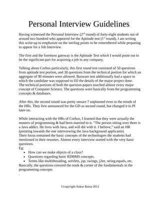 Personal Interview Guidelines
Having witnessed the Personal Interview (2nd round) of forty-eight students out of
around two hundred who appeared for the Aptitude test (1st round), I am writing
this write-up to emphasize on the sterling points to be remembered while preparing
to appear for a Job Interview.

The first and the foremost gateway is the Aptitude Test which I would point out to
be the significant part for acquiring a job in any company.

Talking about Corbus particularly, this first round test consisted of 50 questions
from aptitude test portion, and 30 questions from the technical portion for which an
aggregate of 90 minutes were allowed. Basware test additionally had a space in
which the candidate was supposed to fill the details of the major project done.
The technical portions of both the question papers touched almost every major
concept of Computer Science. The questions were basically from the programming
concepts & databases.

After this, the second round was pretty unsure 7 unplanned even in the minds of
the HRs. They first announced for the GD as second round, but changed it to PI
later on.

While interacting with the HRs of Corbus, I learned that they were actually the
masters of programming & had been married to it. “The person sitting over there is
a Java addict. He lives with Java, and will die with it. I believe,” said an HR
(pointing towards the one interviewing the Java background applicants).
Their focus remained the basic concepts of the technologies the students had
mentioned in their resumes. Almost every interview started with the very basic
questions.
Eg:
   • How can we make objects of a class?
   • Questions regarding basic RDBMS concepts.
   • Terms like multithreading, servlets, jsp, swings, j2ee, string.equals, etc.
Basically, the questions covered the nook & corner of the fundamentals in the
programming concepts
.


                            ©copyright Ankur Raina 2012
 
