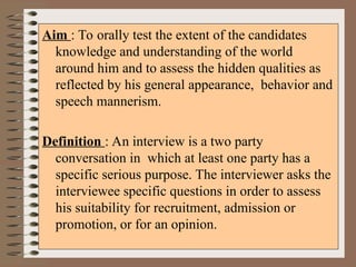 Aim : To orally test the extent of the candidates
knowledge and understanding of the world
around him and to assess the hidden qualities as
reflected by his general appearance, behavior and
speech mannerism.
Definition : An interview is a two party
conversation in which at least one party has a
specific serious purpose. The interviewer asks the
interviewee specific questions in order to assess
his suitability for recruitment, admission or
promotion, or for an opinion.
 