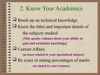 2. Know Your Academics
 Brush up on technical knowledge
 Know the titles and important details of
the subjects studied
[This speaks volumes about your ability to
gain and assimilate knowledge]
 Current Affairs
(at least related to your specialized subject)
 Be exact in stating percentages of marks
(as stated in your resume).
 