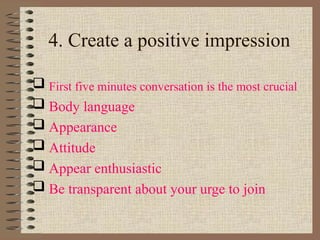 4. Create a positive impression
 First five minutes conversation is the most crucial
 Body language
 Appearance
 Attitude
 Appear enthusiastic
 Be transparent about your urge to join
 