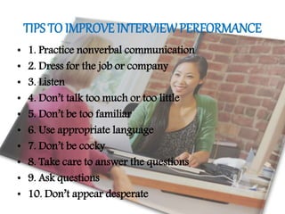 TIPS TO IMPROVE INTERVIEWPERFORMANCE
• 1. Practice nonverbal communication
• 2. Dress for the job or company
• 3. Listen
• 4. Don’t talk too much or too little
• 5. Don’t be too familiar
• 6. Use appropriate language
• 7. Don’t be cocky
• 8. Take care to answer the questions
• 9. Ask questions
• 10. Don’t appear desperate
 