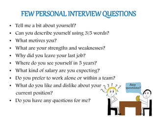 FEW PERSONAL INTERVIEWQUESTIONS
• Tell me a bit about yourself?
• Can you describe yourself using 3/5 words?
• What motives you?
• What are your strengths and weaknesses?
• Why did you leave your last job?
• Where do you see yourself in 5 years?
• What kind of salary are you expecting?
• Do you prefer to work alone or within a team?
• What do you like and dislike about your
current position?
• Do you have any questions for me?
 