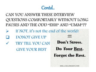 Contd..
CAN YOU ANSWER THESE INTERVIEW
QUESTIONS COMFORTABLY WITHOUT LONG
PAUSES AND THE ODD “EHH” AND “UMM”??
 If NOT, it’s not the end of the world!
 DONOT GIVE UP
 TRY TILL YOU CAN
GIVE YOUR BEST
 