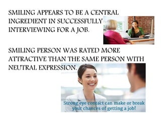 SMILING APPEARS TO BE A CENTRAL
INGREDIENT IN SUCCESSFULLY
INTERVIEWING FOR A JOB.
SMILING PERSON WAS RATED MORE
ATTRACTIVE THAN THE SAME PERSON WITH
NEUTRAL EXPRESSION.
 