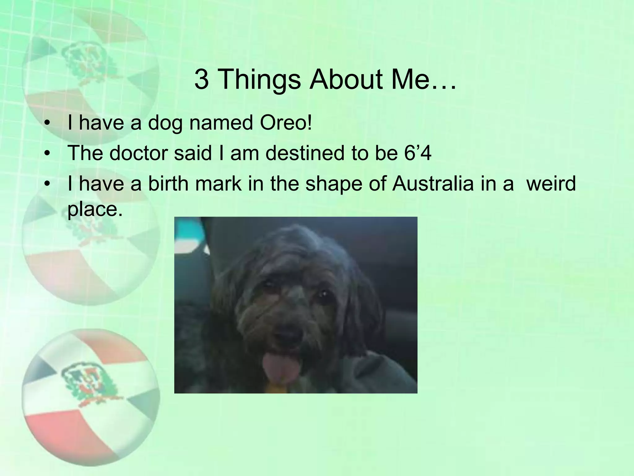 3 Things About Me…
• I have a dog named Oreo!
• The doctor said I am destined to be 6’4
• I have a birth mark in the shape of Australia in a weird
place.