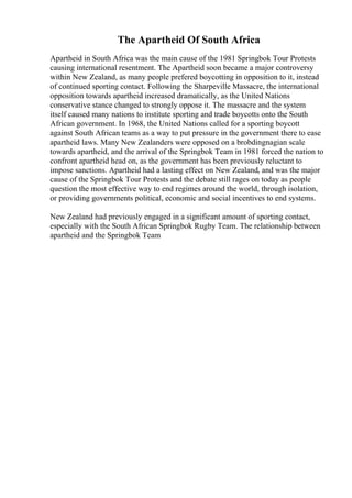 The Apartheid Of South Africa
Apartheid in South Africa was the main cause of the 1981 Springbok Tour Protests
causing international resentment. The Apartheid soon became a major controversy
within New Zealand, as many people prefered boycotting in opposition to it, instead
of continued sporting contact. Following the Sharpeville Massacre, the international
opposition towards apartheid increased dramatically, as the United Nations
conservative stance changed to strongly oppose it. The massacre and the system
itself caused many nations to institute sporting and trade boycotts onto the South
African government. In 1968, the United Nations called for a sporting boycott
against South African teams as a way to put pressure in the government there to ease
apartheid laws. Many New Zealanders were opposed on a brobdingnagian scale
towards apartheid, and the arrival of the Springbok Team in 1981 forced the nation to
confront apartheid head on, as the government has been previously reluctant to
impose sanctions. Apartheid had a lasting effect on New Zealand, and was the major
cause of the Springbok Tour Protests and the debate still rages on today as people
question the most effective way to end regimes around the world, through isolation,
or providing governments political, economic and social incentives to end systems.
New Zealand had previously engaged in a significant amount of sporting contact,
especially with the South African Springbok Rugby Team. The relationship between
apartheid and the Springbok Team
 